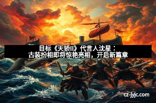 目标《天骄II》代言人沈星：古装扮相即将惊艳亮相，开启新篇章